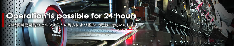 Operation is possible for 24 hours 24時間稼動可能のセルシステムの導入により幅広い受注に対応いたします。
